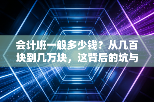 会计班一般多少钱？从几百块到几万块，这背后的坑与真相我都给你扒清楚了