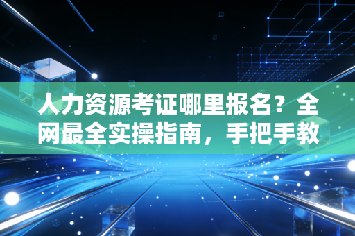人力资源考证哪里报名？全网最全实操指南，手把手教你避开那些坑