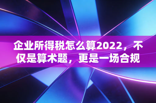 企业所得税怎么算2022，不仅是算术题，更是一场合规与筹划的博弈