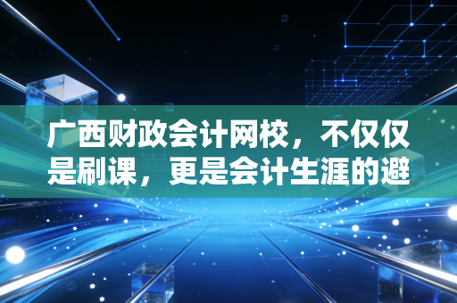 广西财政会计网校，不仅仅是刷课，更是会计生涯的避风港与加油站