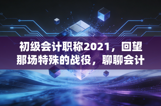 初级会计职称2021，回望那场特殊的战役，聊聊会计人的第一块敲门砖