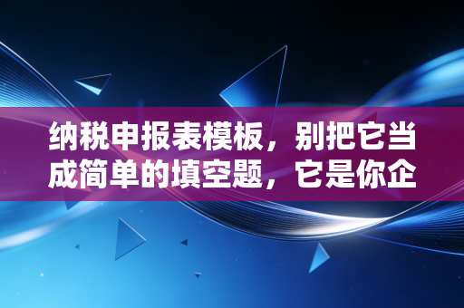 纳税申报表模板，别把它当成简单的填空题，它是你企业经营的体检报告