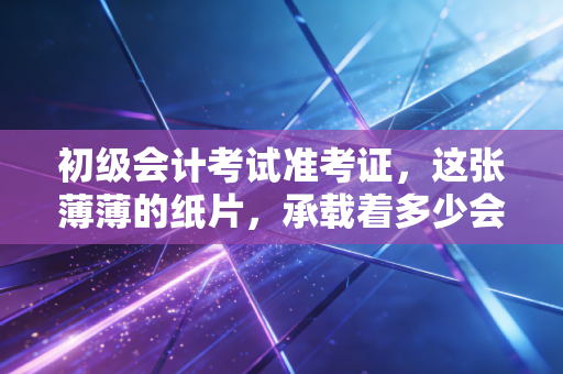初级会计考试准考证，这张薄薄的纸片，承载着多少会计人的悲欢离合与职业梦想
