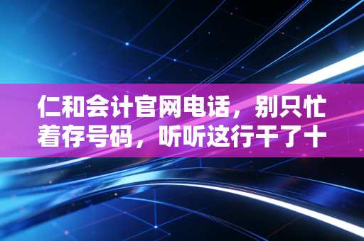 仁和会计官网电话,别只忙着存号码,听听这行干了十年的老会计怎么说