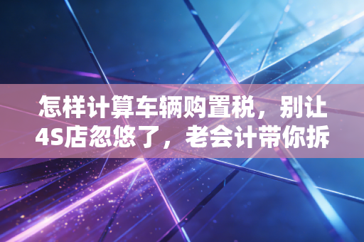 怎样计算车辆购置税，别让4S店忽悠了，老会计带你拆解这笔隐形支出