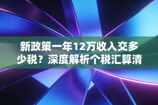 新政策一年12万收入交多少税？深度解析个税汇算清缴，你的钱包到底保卫了多少？