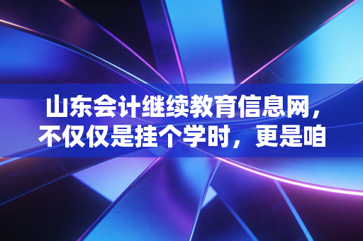 山东会计继续教育信息网，不仅仅是挂个学时，更是咱们会计人的年度体检与避风港