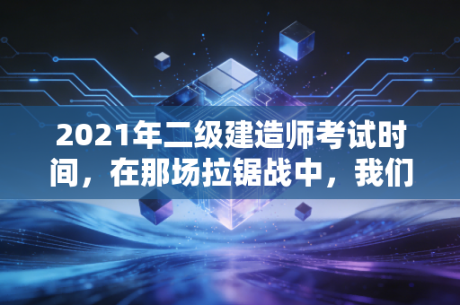 2021年二级建造师考试时间,在那场拉锯战中,我们学到的不仅仅是应试技巧