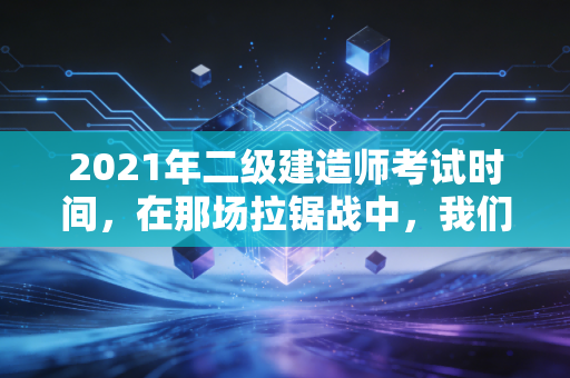 2021年二级建造师考试时间，在那场拉锯战中，我们学到的不仅仅是应试技巧