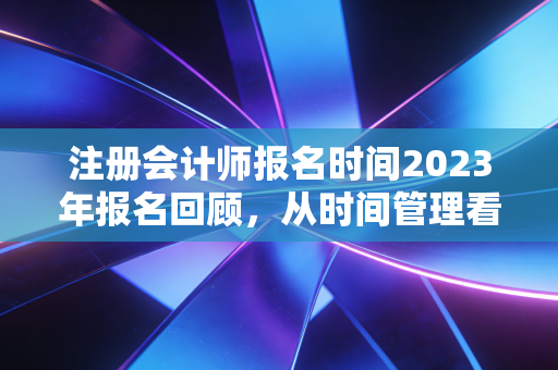 注册会计师报名时间2023年报名回顾，从时间管理看CPA备考的成败关键
