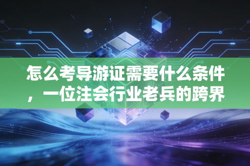 怎么考导游证需要什么条件，一位注会行业老兵的跨界深度解析与实操建议