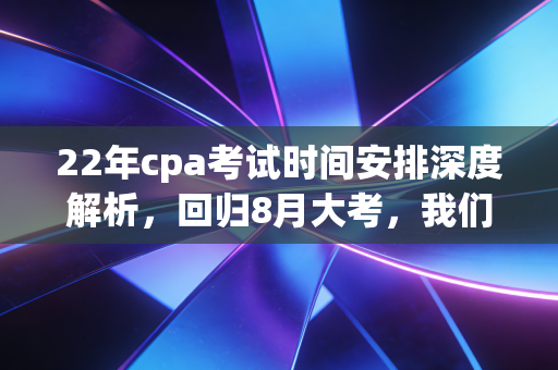 22年cpa考试时间安排深度解析，回归8月大考，我们该如何应对这场持久战？