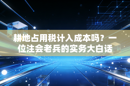 耕地占用税计入成本吗？一位注会老兵的实务大白话