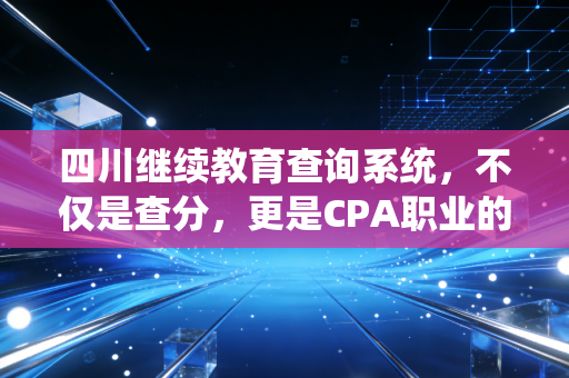 四川继续教育查询系统，不仅是查分，更是CPA职业的续命良药