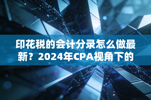 印花税的会计分录怎么做最新？2024年CPA视角下的深度解析与实务避坑指南