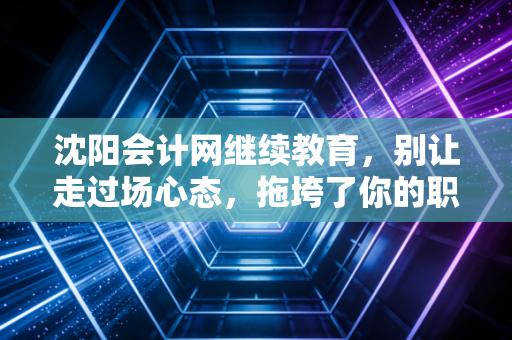 沈阳会计网继续教育，别让走过场心态，拖垮了你的职业生涯