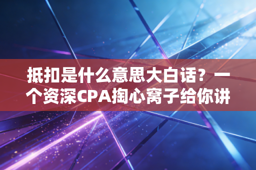 抵扣是什么意思大白话？一个资深CPA掏心窝子给你讲讲这背后的钱袋子逻辑