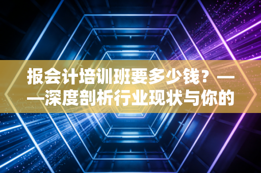 报会计培训班要多少钱？——深度剖析行业现状与你的每一分钱花得值不值