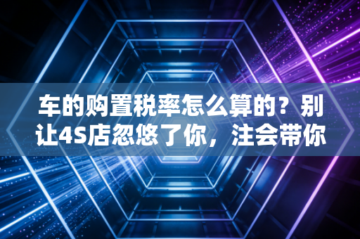 车的购置税率怎么算的？别让4S店忽悠了你，注会带你一文读懂