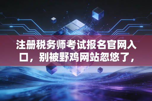 注册税务师考试报名官网入口，别被野鸡网站忽悠了，带你深度解析税务师的含金量