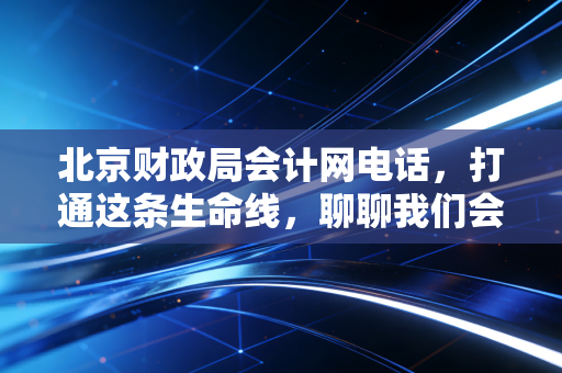 北京财政局会计网电话，打通这条生命线，聊聊我们会计人那些年踩过的坑与求助实录