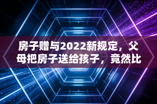 房子赠与2022新规定，父母把房子送给孩子，竟然比卖掉还贵？看完这篇你就懂了