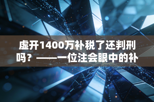 虚开1400万补税了还判刑吗？——一位注会眼中的补税免刑迷局与生死线