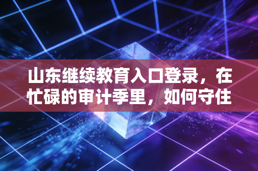 山东继续教育入口登录,在忙碌的审计季里,如何守住你的执业资格——一位注会老兵的深度复盘