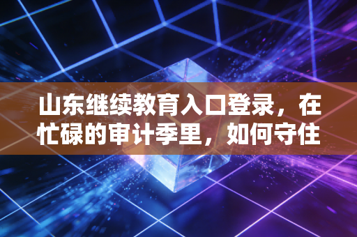 山东继续教育入口登录，在忙碌的审计季里，如何守住你的执业资格——一位注会老兵的深度复盘