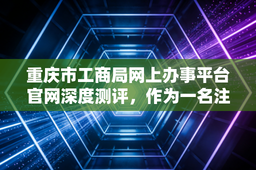 重庆市工商局网上办事平台官网深度测评，作为一名注册会计师，我眼中的重庆营商环境