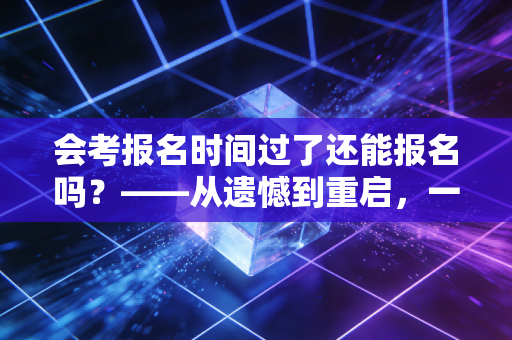 会考报名时间过了还能报名吗？——从遗憾到重启，一位注会老兵的肺腑之言