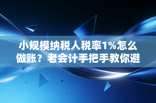 小规模纳税人税率1%怎么做账？老会计手把手教你避坑与实操