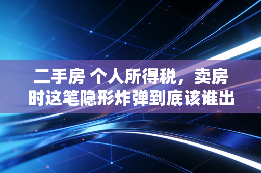 二手房 个人所得税,卖房时这笔隐形炸弹到底该谁出?注会师为你揭秘卖房背后的税务真相