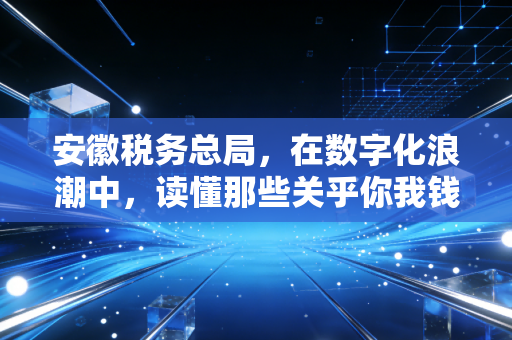 安徽税务总局，在数字化浪潮中，读懂那些关乎你我钱袋子的温柔与铁腕