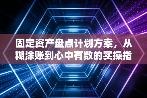 固定资产盘点计划方案，从糊涂账到心中有数的实操指南