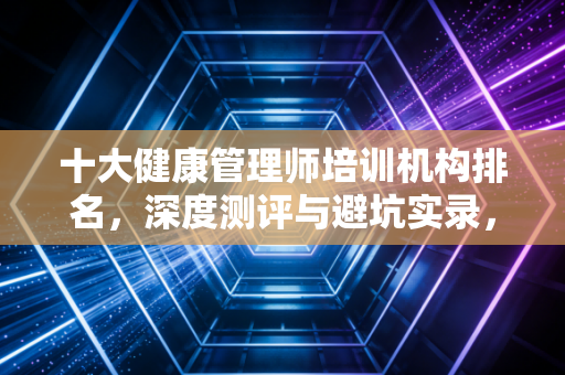 十大健康管理师培训机构排名，深度测评与避坑实录，一位注会人的行业洞察