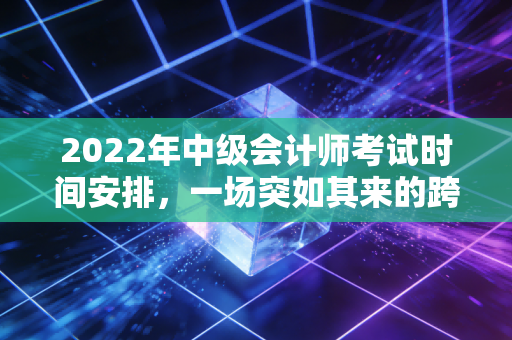2022年中级会计师考试时间安排,一场突如其来的跨年大考与我们的备考自救指南