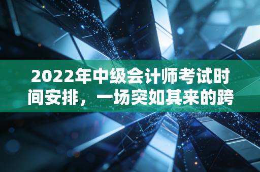 2022年中级会计师考试时间安排，一场突如其来的跨年大考与我们的备考自救指南