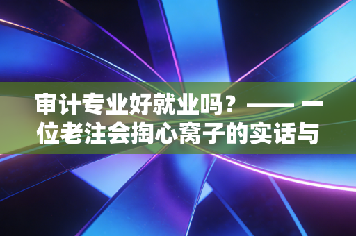 审计专业好就业吗？—— 一位老注会掏心窝子的实话与行业出路