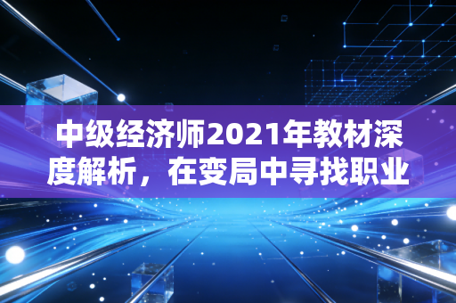 中级经济师2021年教材深度解析,在变局中寻找职业晋升的通关密码