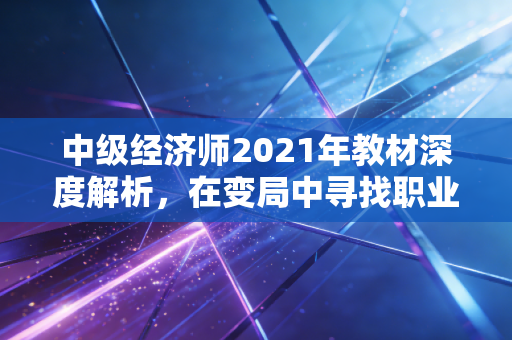 中级经济师2021年教材深度解析，在变局中寻找职业晋升的通关密码