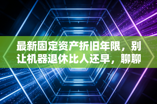 最新固定资产折旧年限，别让机器退休比人还早，聊聊税务筹划的那些坑