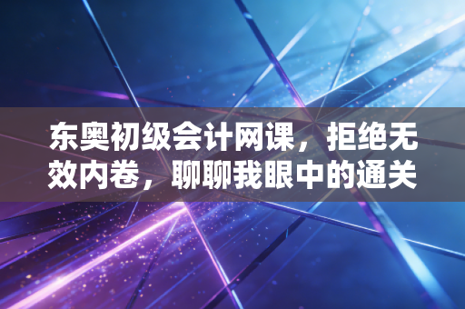 东奥初级会计网课，拒绝无效内卷，聊聊我眼中的通关捷径与备考真相