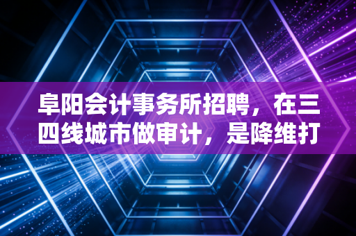阜阳会计事务所招聘，在三四线城市做审计，是降维打击还是另类突围？