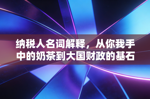 纳税人名词解释,从你我手中的奶茶到大国财政的基石