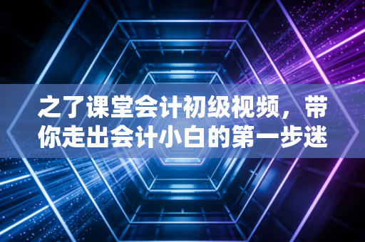 之了课堂会计初级视频，带你走出会计小白的第一步迷茫，开启财务进阶之路