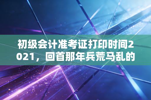 初级会计准考证打印时间2021,回首那年兵荒马乱的考前冲刺,给你的备考之路敲响警钟