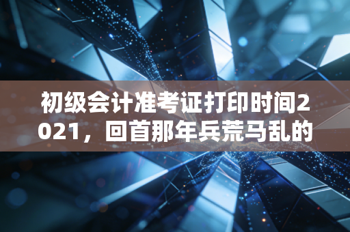 初级会计准考证打印时间2021，回首那年兵荒马乱的考前冲刺，给你的备考之路敲响警钟