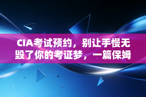CIA考试预约,别让手慢无毁了你的考证梦,一篇保姆级实操指南