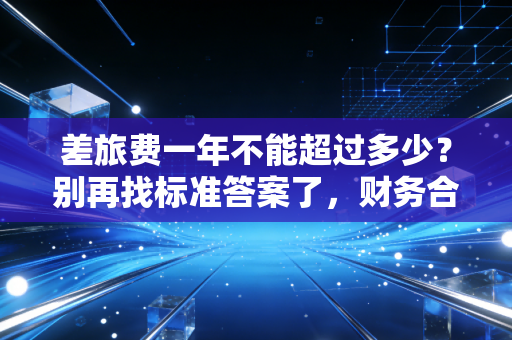 差旅费一年不能超过多少？别再找标准答案了，财务合规的度到底在哪？